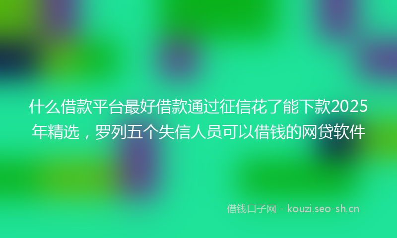 什么借款平台最好借款通过征信花了能下款2025年精选，罗列五个失信人员可以借钱的网贷软件