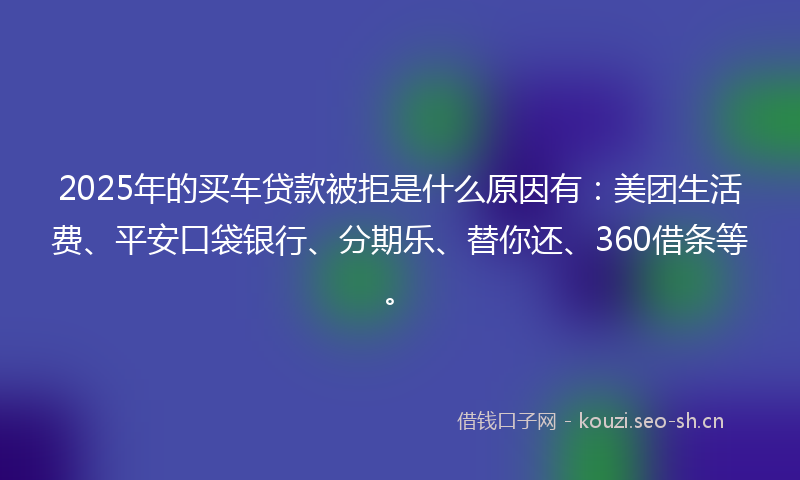 2025年的买车贷款被拒是什么原因有：美团生活费、平安口袋银行、分期乐、替你还、360借条等。