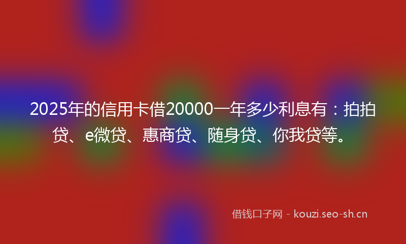2025年的信用卡借20000一年多少利息有：拍拍贷、e微贷、惠商贷、随身贷、你我贷等。