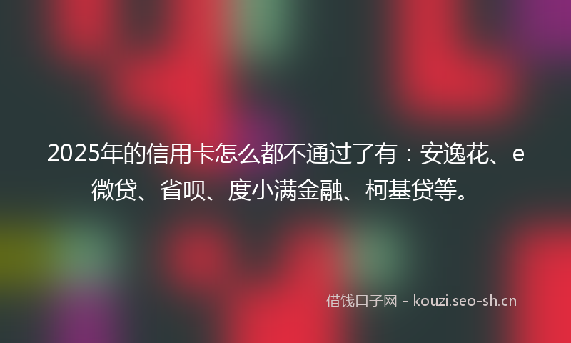 2025年的信用卡怎么都不通过了有：安逸花、e微贷、省呗、度小满金融、柯基贷等。