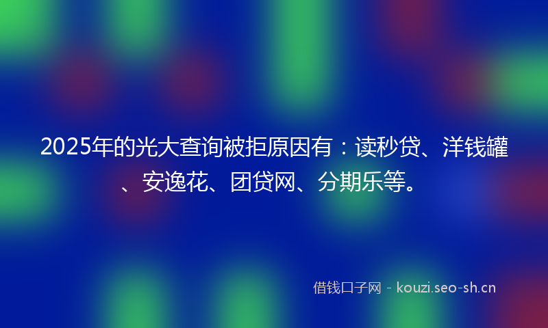 2025年的光大查询被拒原因有：读秒贷、洋钱罐、安逸花、团贷网、分期乐等。