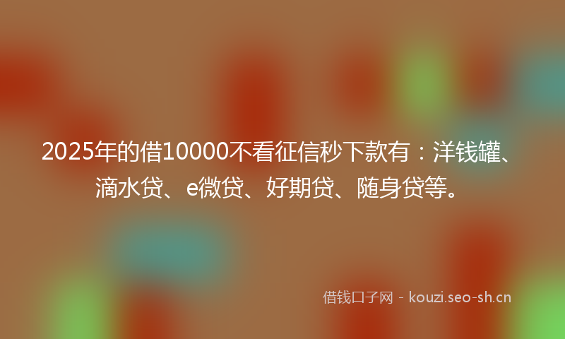 2025年的借10000不看征信秒下款有：洋钱罐、滴水贷、e微贷、好期贷、随身贷等。