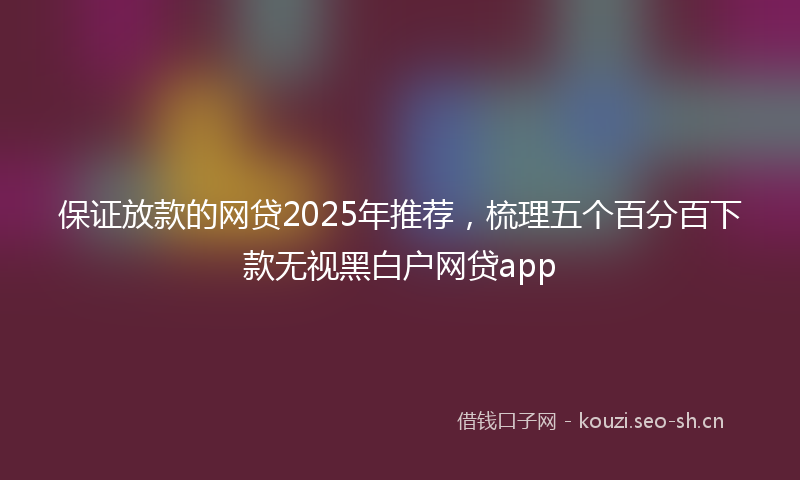 保证放款的网贷2025年推荐，梳理五个百分百下款无视黑白户网贷app
