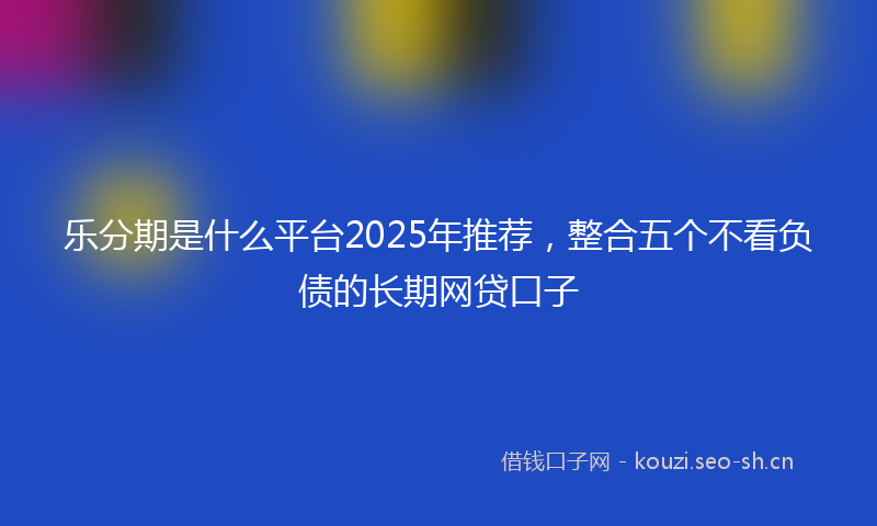 乐分期是什么平台2025年推荐，整合五个不看负债的长期网贷口子
