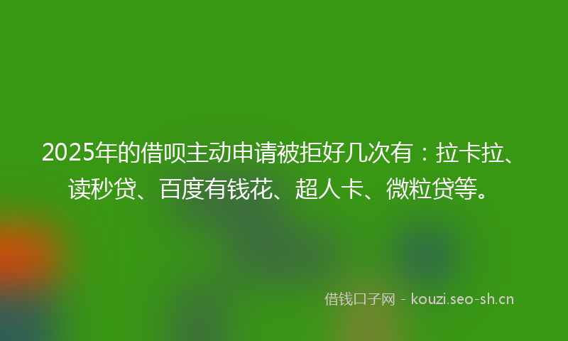 2025年的借呗主动申请被拒好几次有：拉卡拉、读秒贷、百度有钱花、超人卡、微粒贷等。