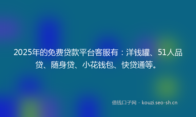 2025年的免费贷款平台客服有：洋钱罐、51人品贷、随身贷、小花钱包、快贷通等。