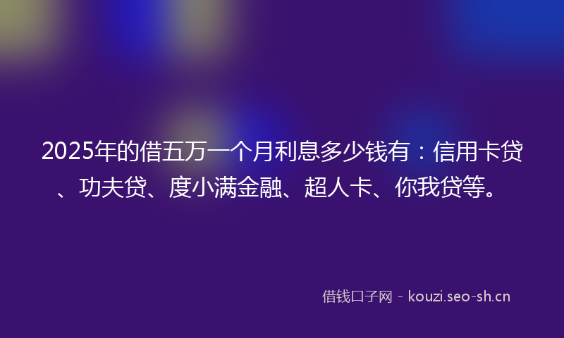 2025年的借五万一个月利息多少钱有：信用卡贷、功夫贷、度小满金融、超人卡、你我贷等。