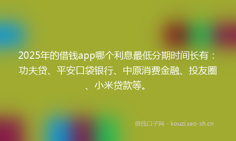 2025年的借钱app哪个利息最低分期时间长有：功夫贷、平安口袋银行、中原消费金融、投友圈、小米贷款等。