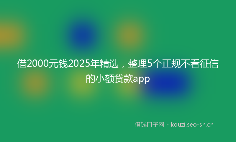 借2000元钱2025年精选，整理5个正规不看征信的小额贷款app
