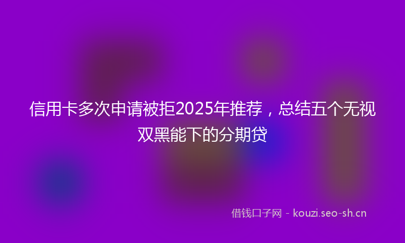信用卡多次申请被拒2025年推荐，总结五个无视双黑能下的分期贷