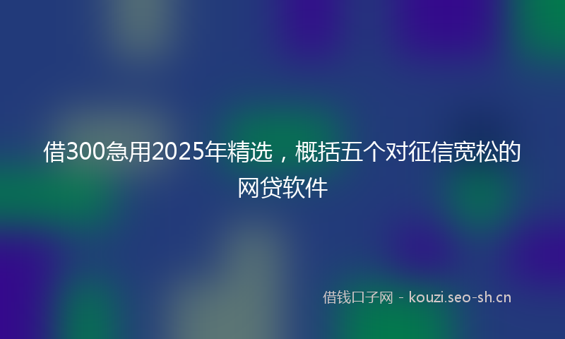 借300急用2025年精选，概括五个对征信宽松的网贷软件