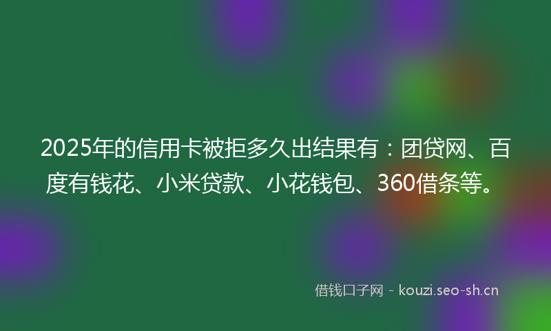 2025年的信用卡被拒多久出结果有：团贷网、百度有钱花、小米贷款、小花钱包、360借条等。