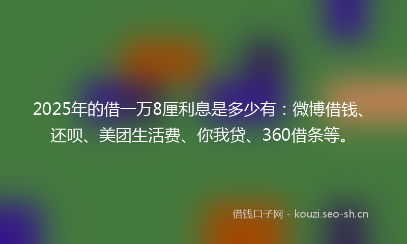 2025年的借一万8厘利息是多少有：微博借钱、还呗、美团生活费、你我贷、360借条等。