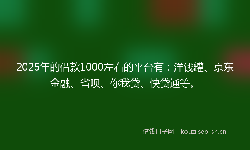 2025年的借款1000左右的平台有：洋钱罐、京东金融、省呗、你我贷、快贷通等。
