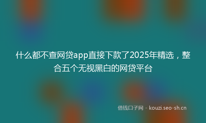 什么都不查网贷app直接下款了2025年精选，整合五个无视黑白的网贷平台
