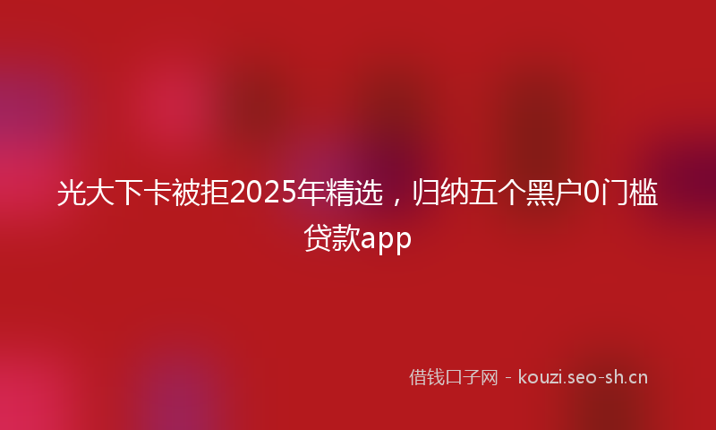 光大下卡被拒2025年精选,归纳五个黑户0门槛贷款app