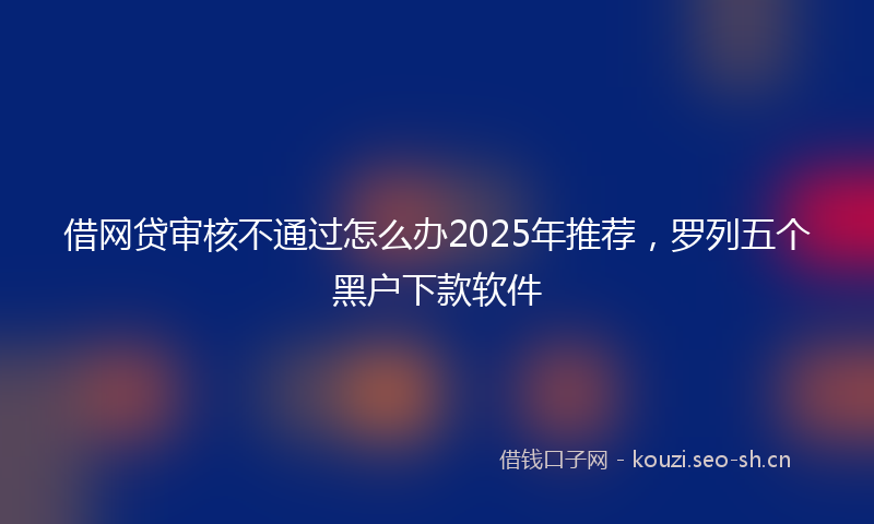 借网贷审核不通过怎么办2025年推荐，罗列五个黑户下款软件
