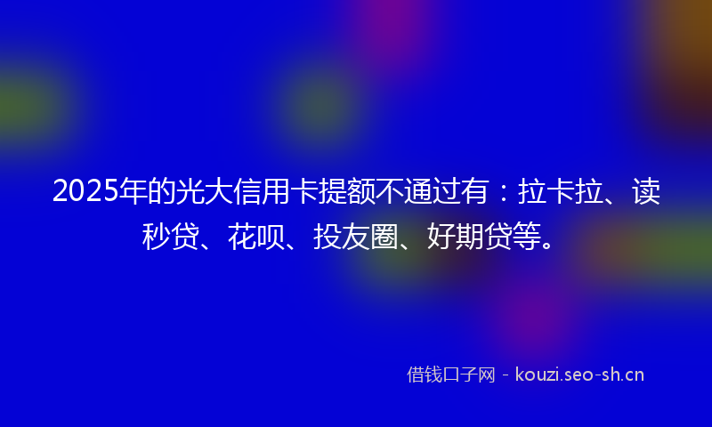 2025年的光大信用卡提额不通过有：拉卡拉、读秒贷、花呗、投友圈、好期贷等。