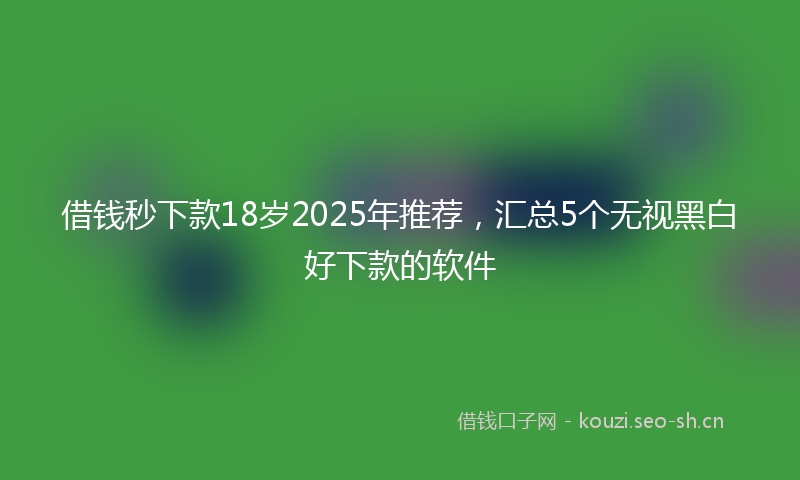 借钱秒下款18岁2025年推荐，汇总5个无视黑白好下款的软件