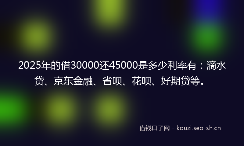 2025年的借30000还45000是多少利率有：滴水贷、京东金融、省呗、花呗、好期贷等。