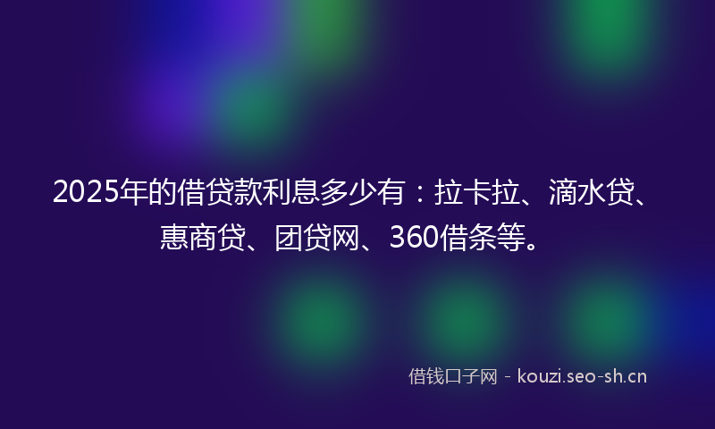 2025年的借贷款利息多少有：拉卡拉、滴水贷、惠商贷、团贷网、360借条等。