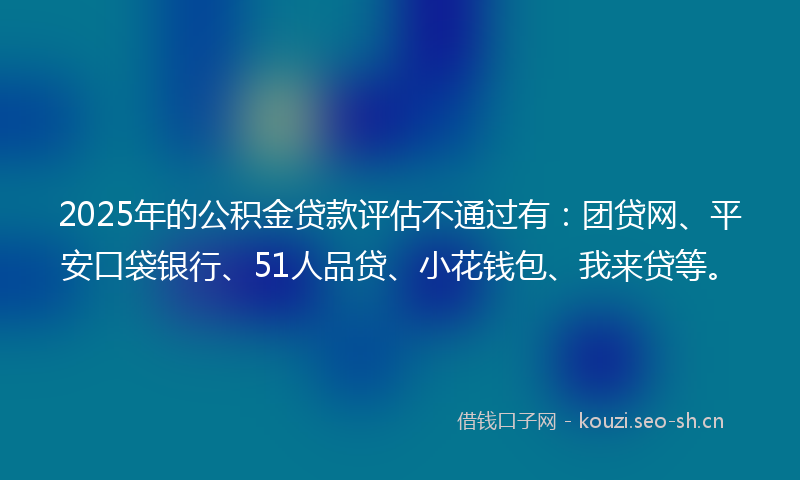 2025年的公积金贷款评估不通过有：团贷网、平安口袋银行、51人品贷、小花钱包、我来贷等。