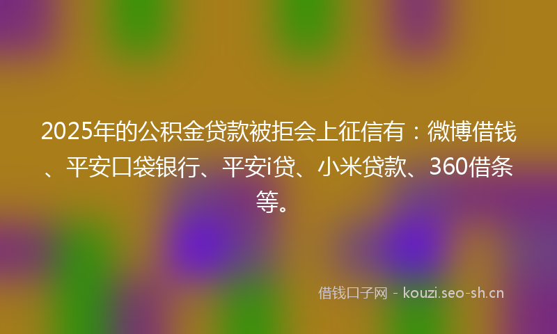 2025年的公积金贷款被拒会上征信有：微博借钱、平安口袋银行、平安i贷、小米贷款、360借条等。