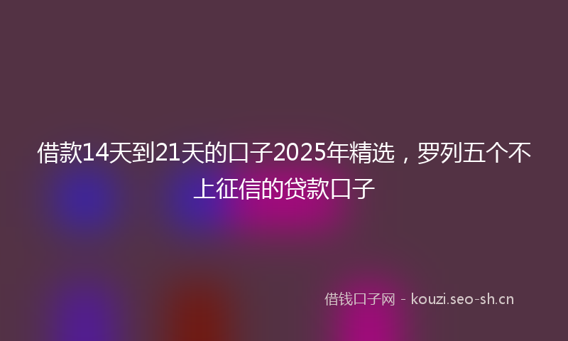 借款14天到21天的口子2025年精选，罗列五个不上征信的贷款口子