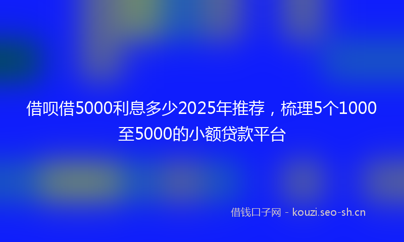 借呗借5000利息多少2025年推荐，梳理5个1000至5000的小额贷款平台
