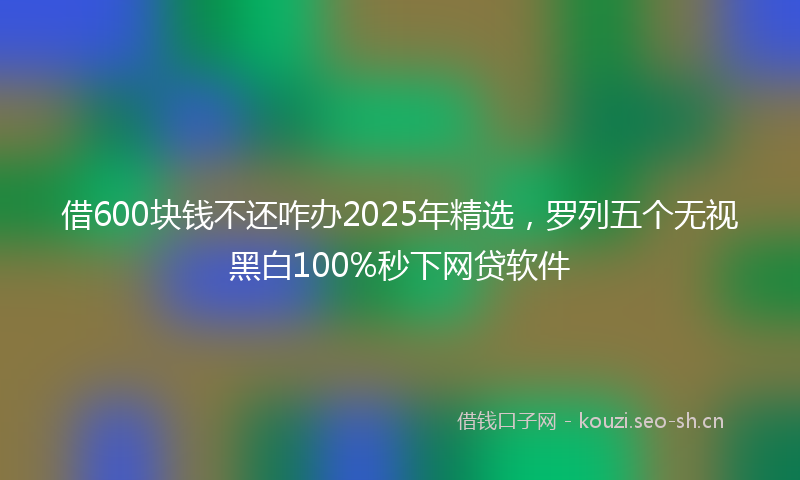 借600块钱不还咋办2025年精选，罗列五个无视黑白100%秒下网贷软件