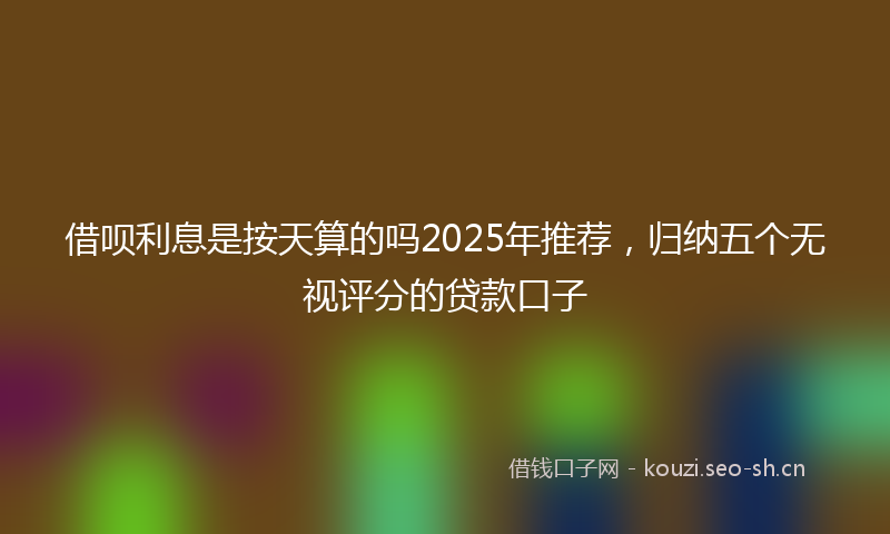 借呗利息是按天算的吗2025年推荐,归纳五个无视评分的贷款口子
