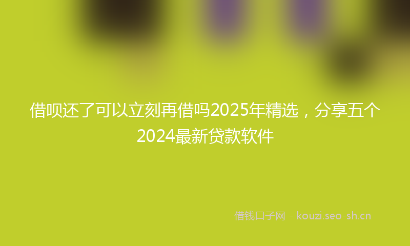 借呗还了可以立刻再借吗2025年精选，分享五个2024最新贷款软件