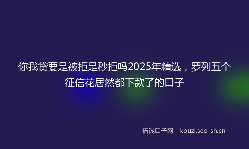 你我贷要是被拒是秒拒吗2025年精选,罗列五个征信花居然都下款了的口子