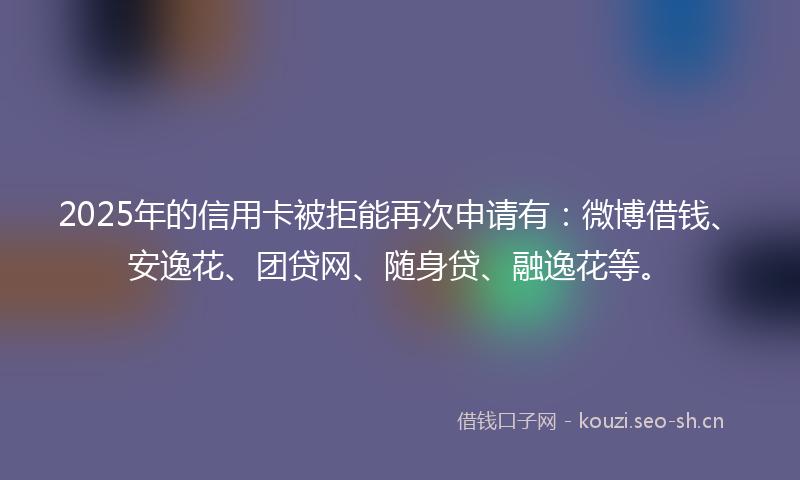 2025年的信用卡被拒能再次申请有:微博借钱、安逸花、团贷网、随身贷、融逸花等。