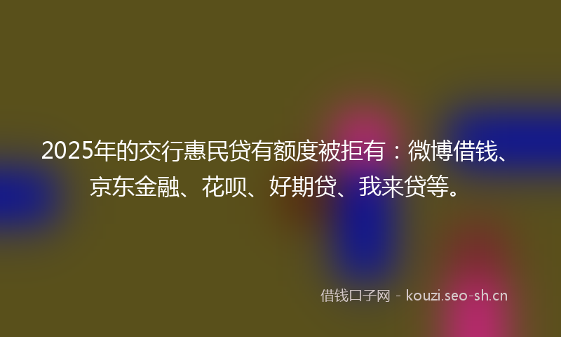 2025年的交行惠民贷有额度被拒有：微博借钱、京东金融、花呗、好期贷、我来贷等。