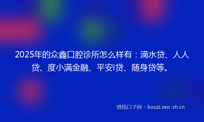 2025年的众鑫口腔诊所怎么样有：滴水贷、人人贷、度小满金融、平安i贷、随身贷等。