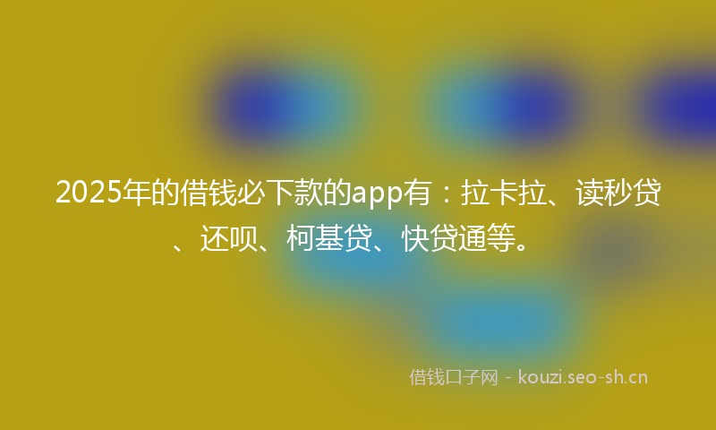 2025年的借钱必下款的app有：拉卡拉、读秒贷、还呗、柯基贷、快贷通等。