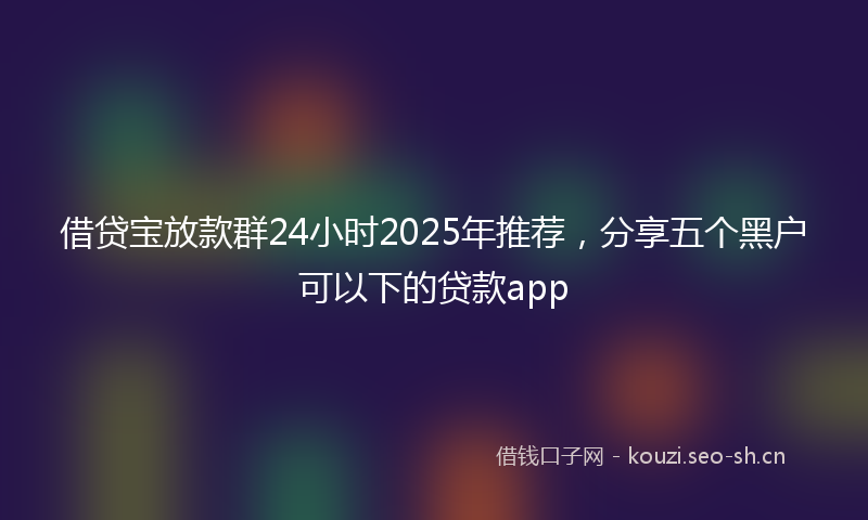借贷宝放款群24小时2025年推荐，分享五个黑户可以下的贷款app