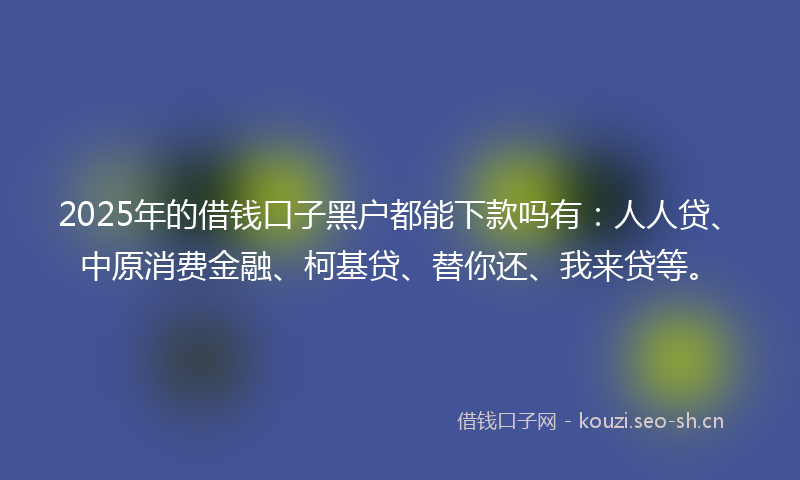 2025年的借钱口子黑户都能下款吗有：人人贷、中原消费金融、柯基贷、替你还、我来贷等。
