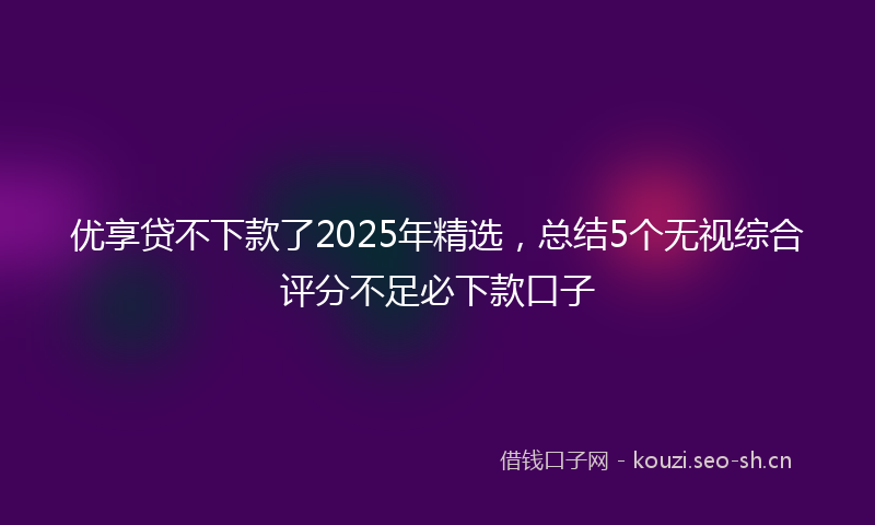优享贷不下款了2025年精选，总结5个无视综合评分不足必下款口子