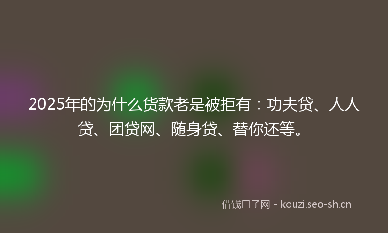 2025年的为什么货款老是被拒有：功夫贷、人人贷、团贷网、随身贷、替你还等。
