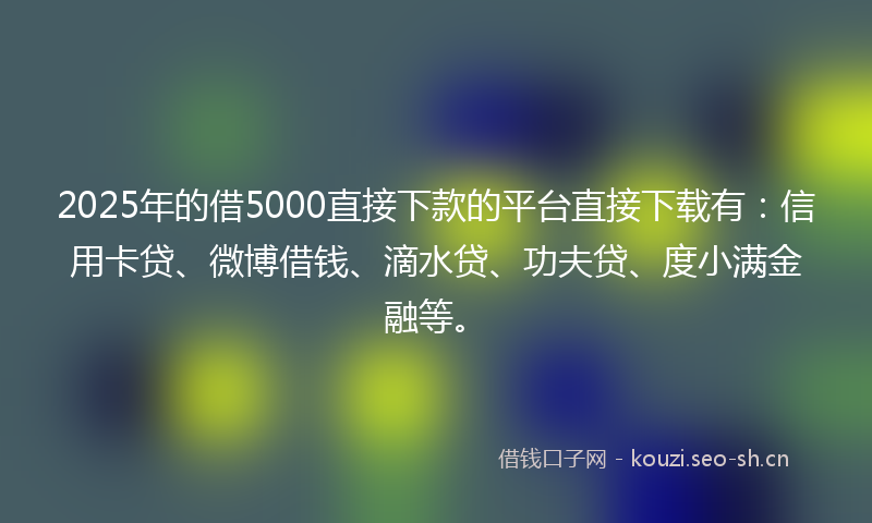 2025年的借5000直接下款的平台直接下载有：信用卡贷、微博借钱、滴水贷、功夫贷、度小满金融等。