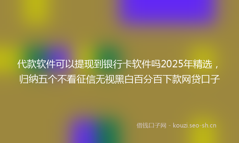 代款软件可以提现到银行卡软件吗2025年精选，归纳五个不看征信无视黑白百分百下款网贷口子
