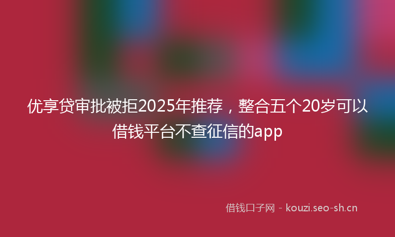 优享贷审批被拒2025年推荐，整合五个20岁可以借钱平台不查征信的app