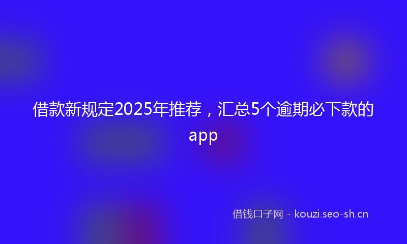 借款新规定2025年推荐，汇总5个逾期必下款的app