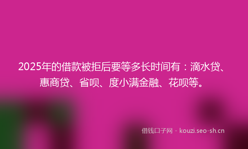 2025年的借款被拒后要等多长时间有：滴水贷、惠商贷、省呗、度小满金融、花呗等。