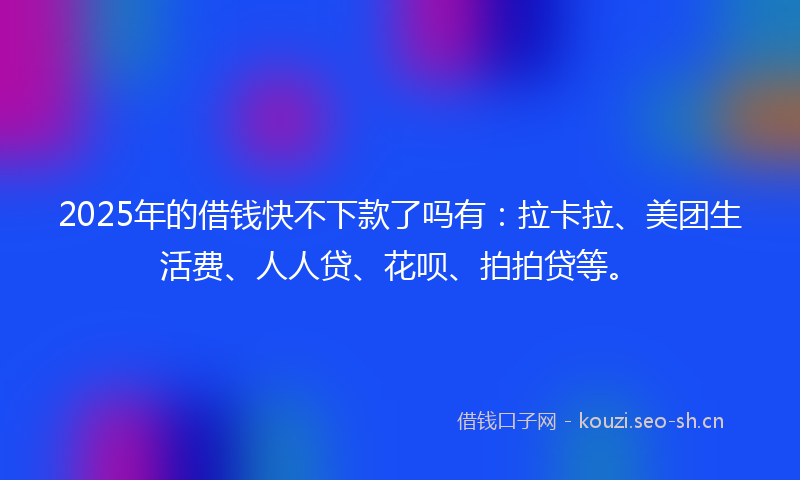 2025年的借钱快不下款了吗有：拉卡拉、美团生活费、人人贷、花呗、拍拍贷等。