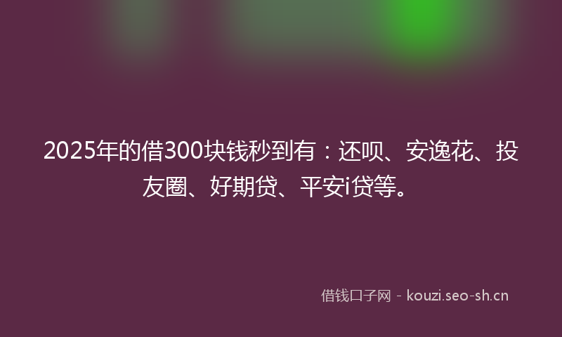 2025年的借300块钱秒到有：还呗、安逸花、投友圈、好期贷、平安i贷等。