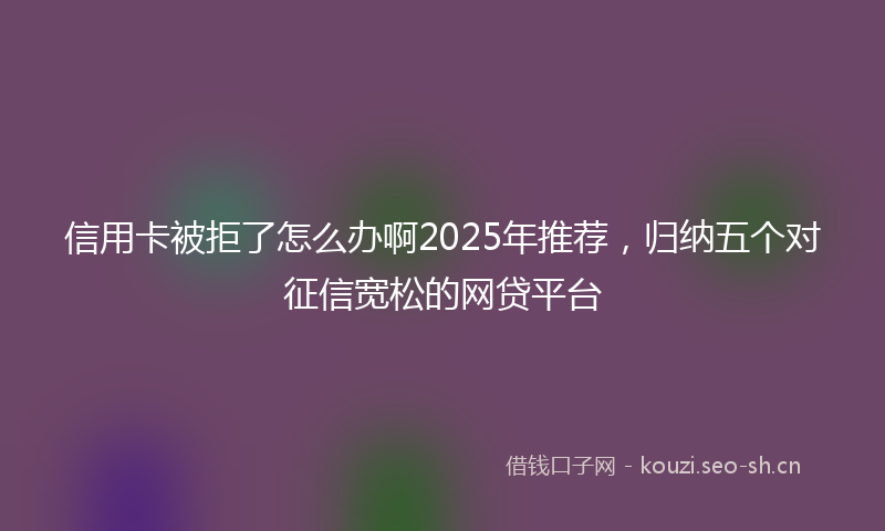 信用卡被拒了怎么办啊2025年推荐，归纳五个对征信宽松的网贷平台