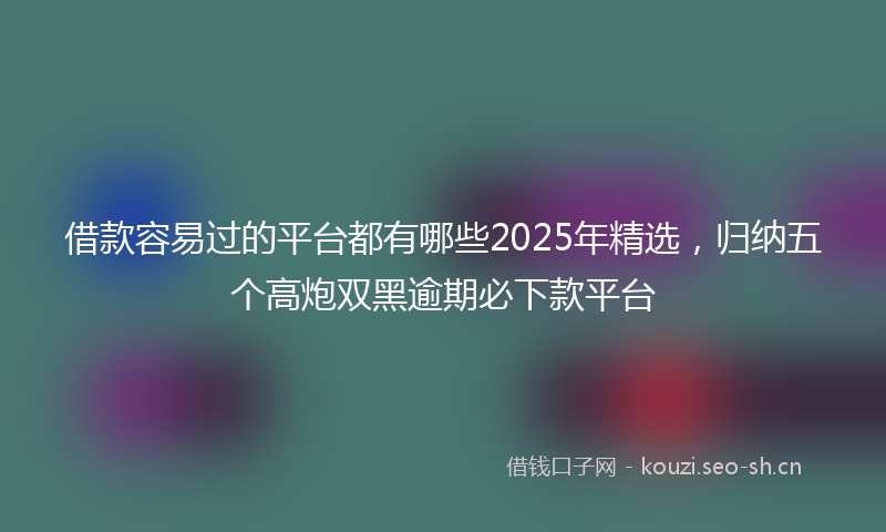 借款容易过的平台都有哪些2025年精选，归纳五个高炮双黑逾期必下款平台